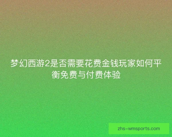 梦幻西游2是否需要花费金钱玩家如何平衡免费与付费体验