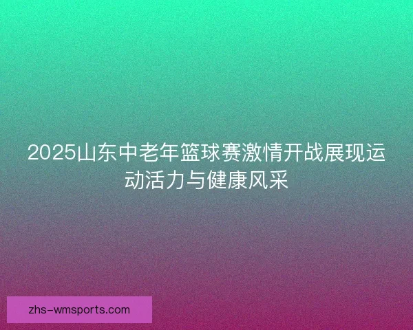 2025山东中老年篮球赛激情开战展现运动活力与健康风采
