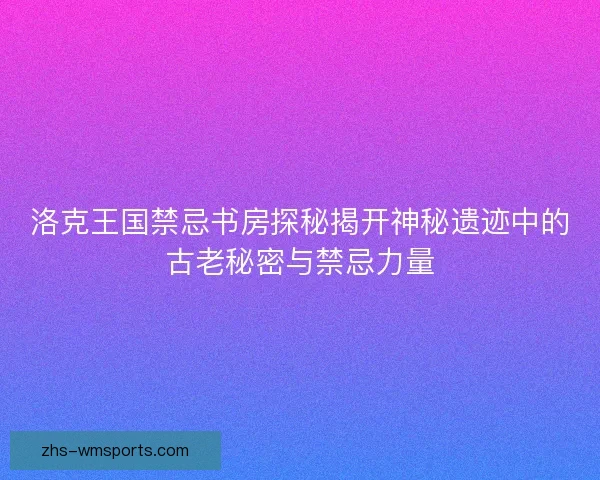 洛克王国禁忌书房探秘揭开神秘遗迹中的古老秘密与禁忌力量